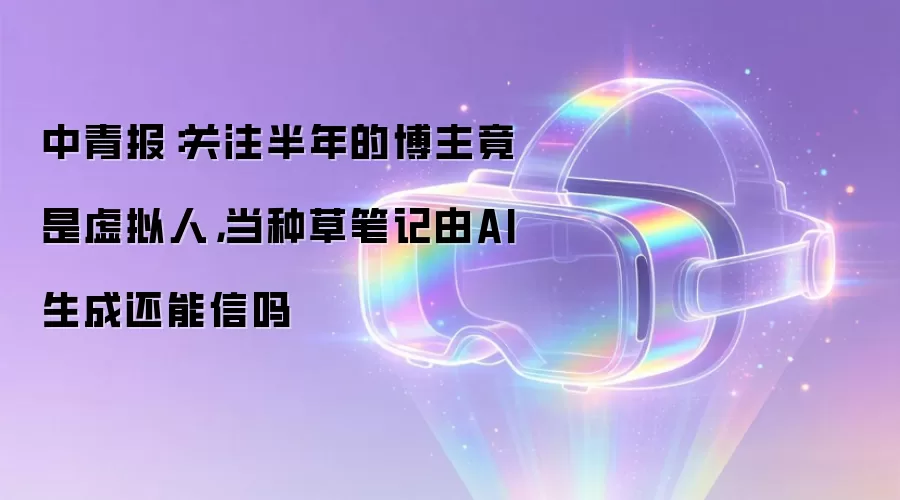 中青报:关注半年的博主竟是虚拟人,当种草笔记由AI生成还能信吗