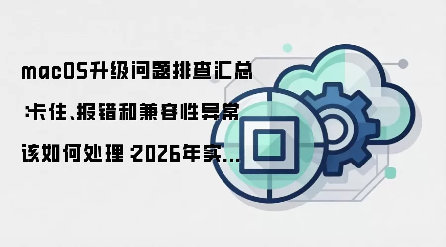 macOS升级问题排查汇总:卡住、报错和兼容性异常该如何处理:2026年实际应用场景怎么落地