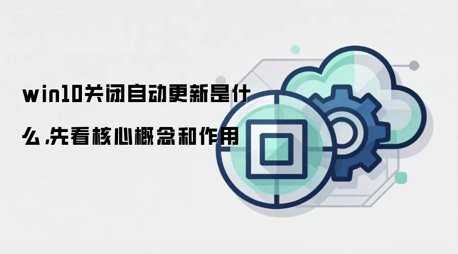win10关闭自动更新是什么，先看核心概念和作用