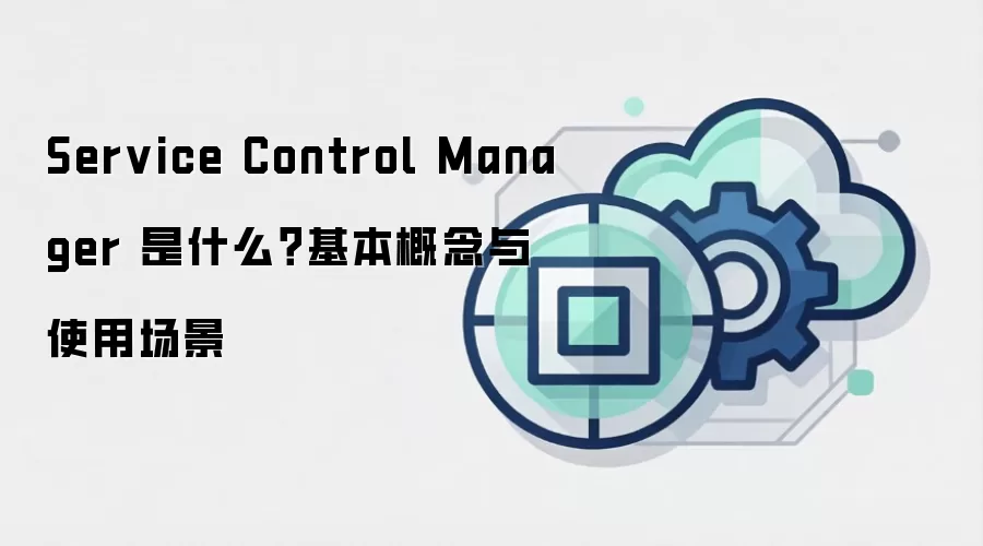 Service Control Manager 是什么?基本概念与使用场景