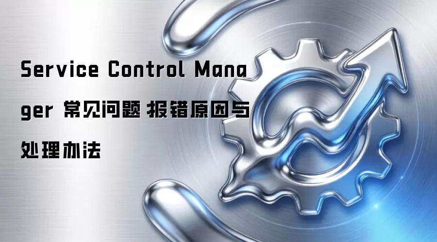 Service Control Manager 常见问题:报错原因与处理办法