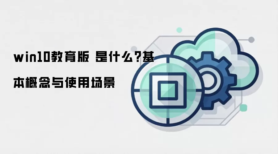 win10教育版 是什么?基本概念与使用场景
