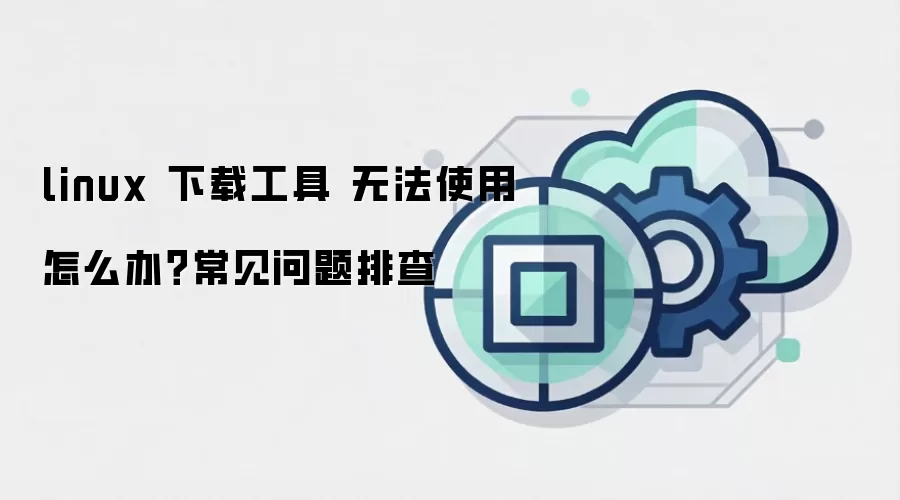 linux 下载工具 无法使用怎么办?常见问题排查
