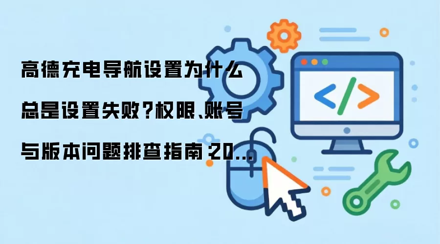 高德充电导航设置为什么总是设置失败?权限、账号与版本问题排查指南:2026年5月还有哪些新变化值得关注