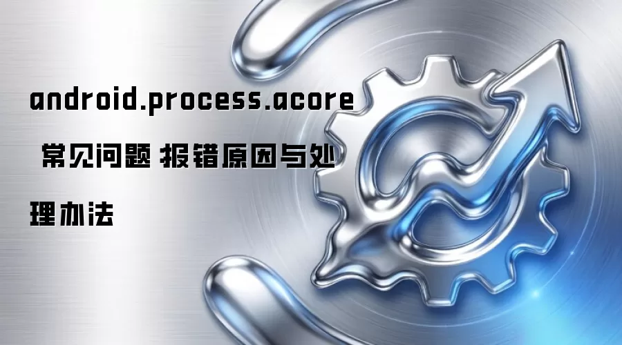 android.process.acore 常见问题:报错原因与处理办法