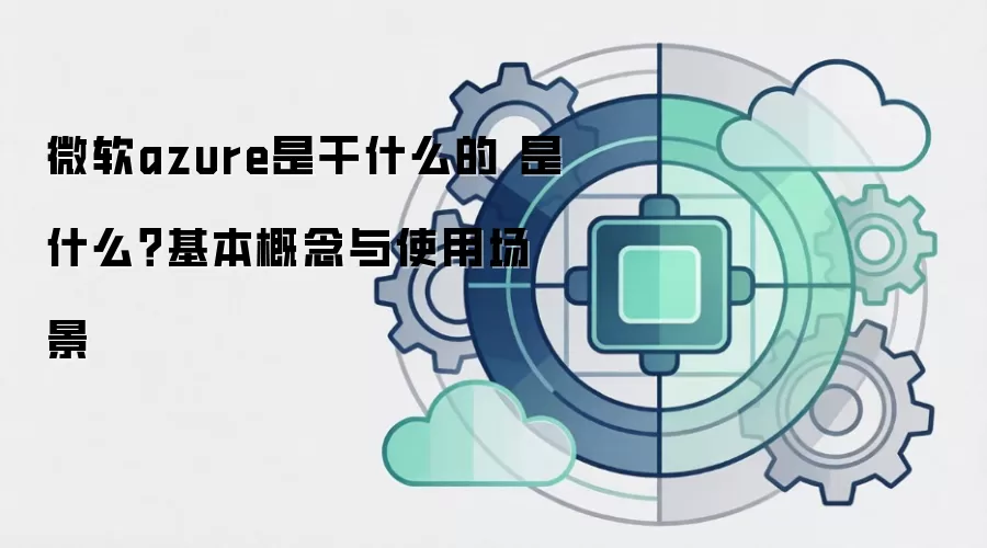 微软azure是干什么的 是什么?基本概念与使用场景