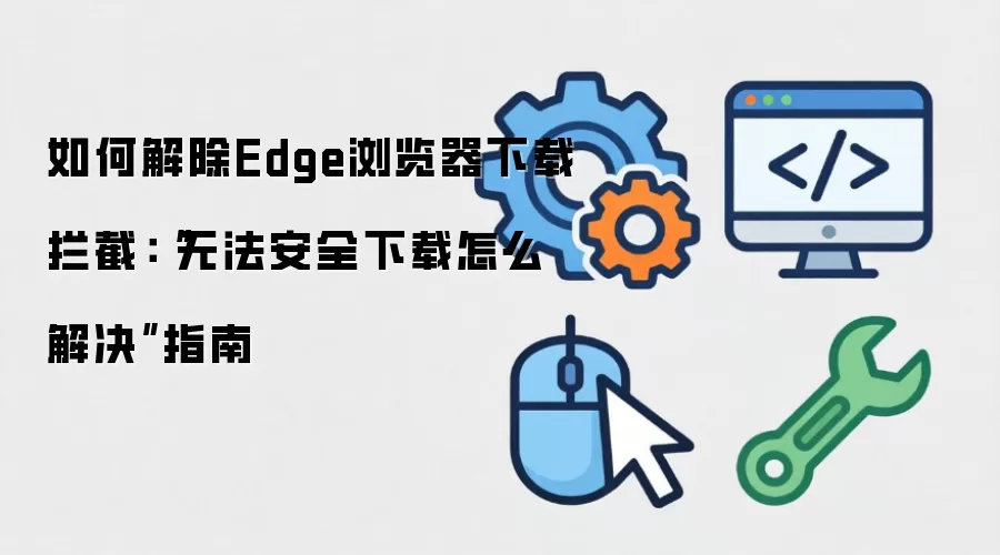 如何解除Edge浏览器下载拦截:“无法安全下载怎么解决”指南