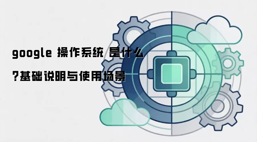 google 操作系统 是什么？基础说明与使用场景