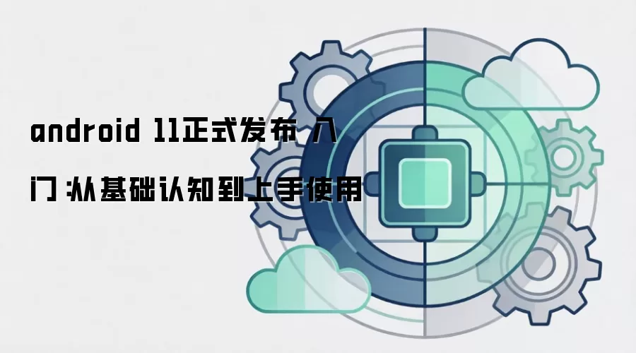 android 11正式发布 入门:从基础认知到上手使用