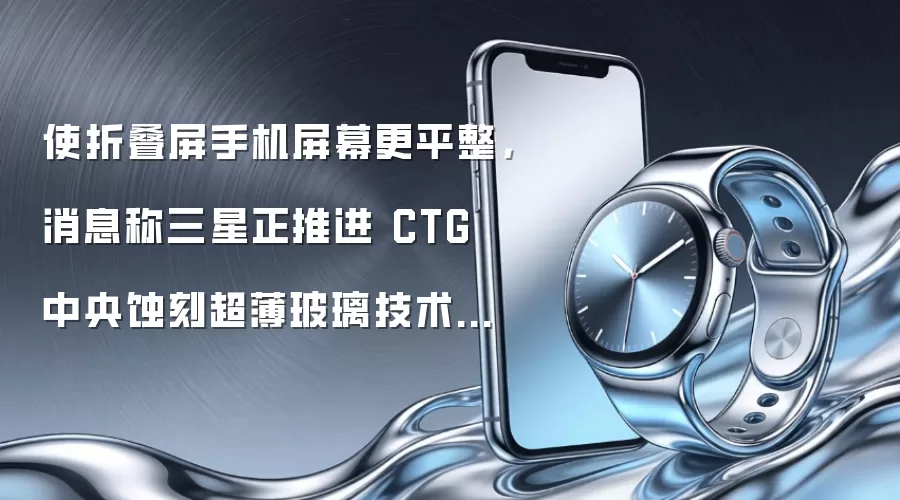使折叠屏手机屏幕更平整,消息称三星正推进 CTG 中央蚀刻超薄玻璃技术商业化