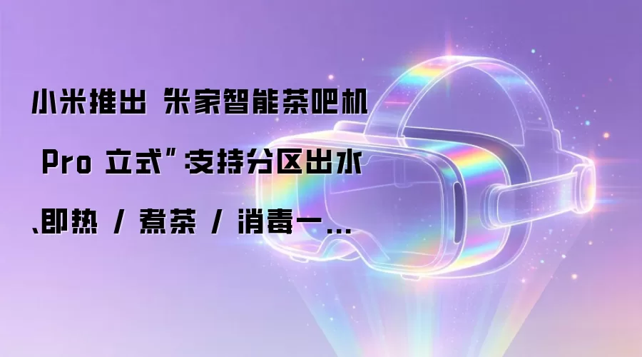 小米推出“米家智能茶吧机 Pro 立式”：支持分区出水、即热 / 煮茶 / 消毒一机多能，1099 元
