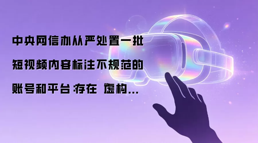 中央网信办从严处置一批短视频内容标注不规范的账号和平台：存在“虚构演绎”等行为