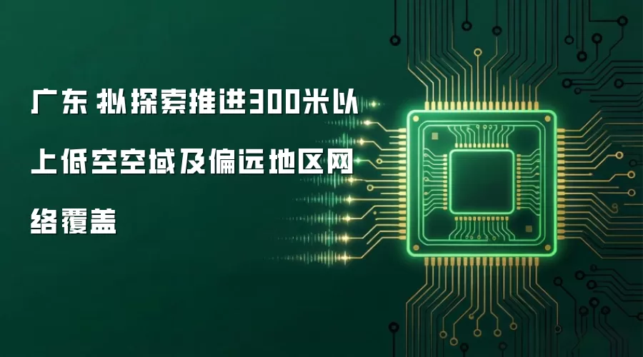 广东：拟探索推进300米以上低空空域及偏远地区网络覆盖