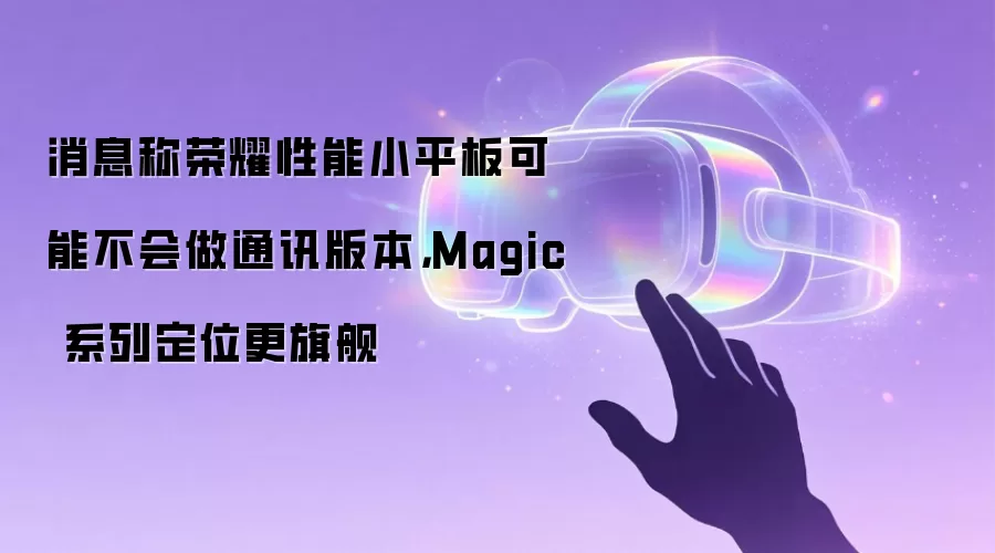消息称荣耀性能小平板可能不会做通讯版本，Magic 系列定位更旗舰