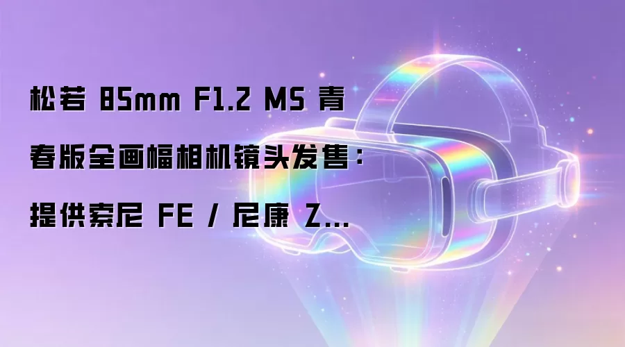松若 85mm F1.2 MS 青春版全画幅相机镜头发售：提供索尼 FE / 尼康 Z 卡口，3799 元