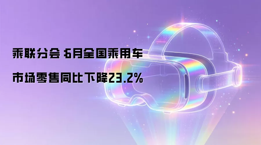 乘联分会:6月全国乘用车市场零售同比下降23.2%