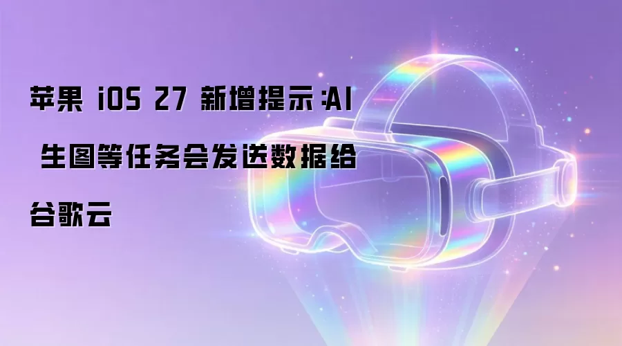 苹果 iOS 27 新增提示：AI 生图等任务会发送数据给谷歌云