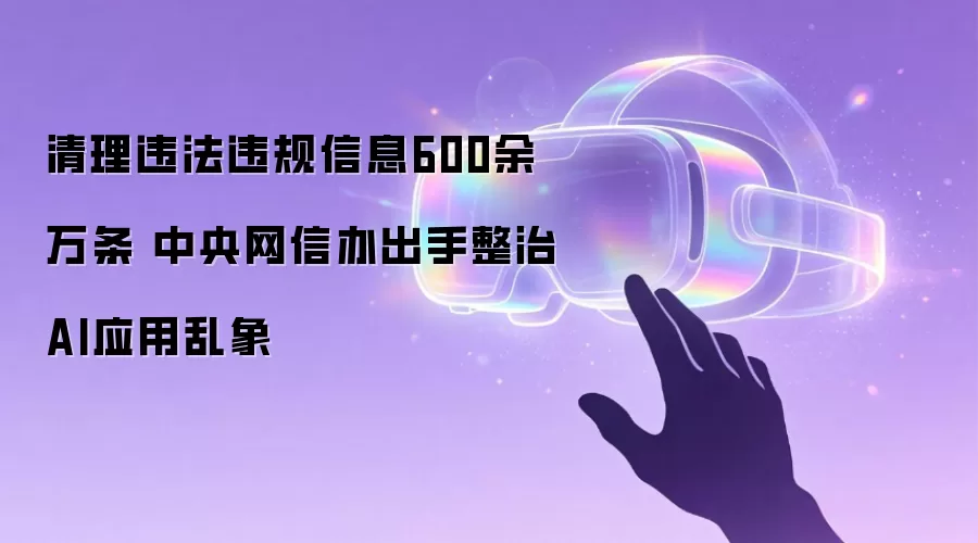 清理违法违规信息600余万条 中央网信办出手整治AI应用乱象
