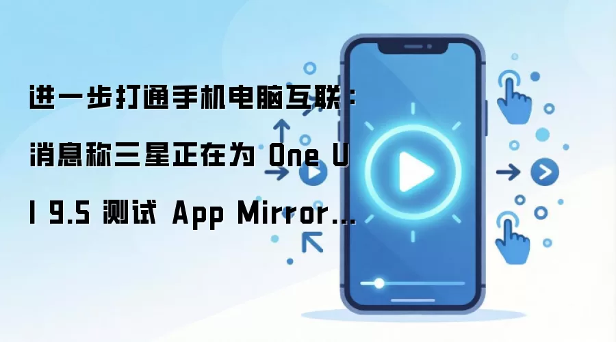 进一步打通手机电脑互联：消息称三星正在为 One UI 9.5 测试 App Mirroring 应用镜像功能