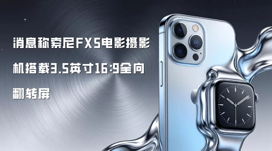 消息称索尼FX5电影摄影机搭载3.5英寸16:9全向翻转屏