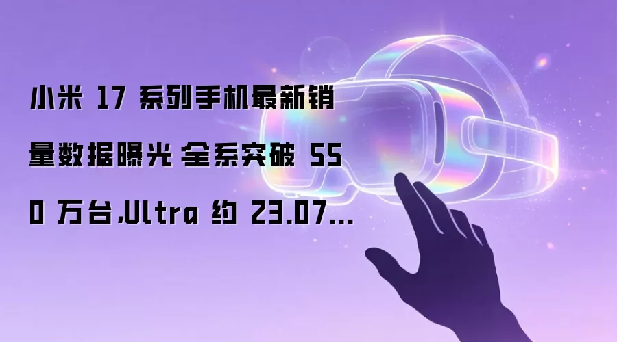小米 17 系列手机最新销量数据曝光:全系突破 550 万台,Ultra 约 23.07 万