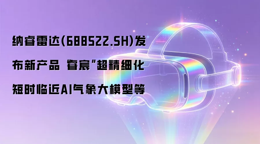 纳睿雷达(688522.SH)发布新产品“睿宸”超精细化短时临近AI气象大模型等