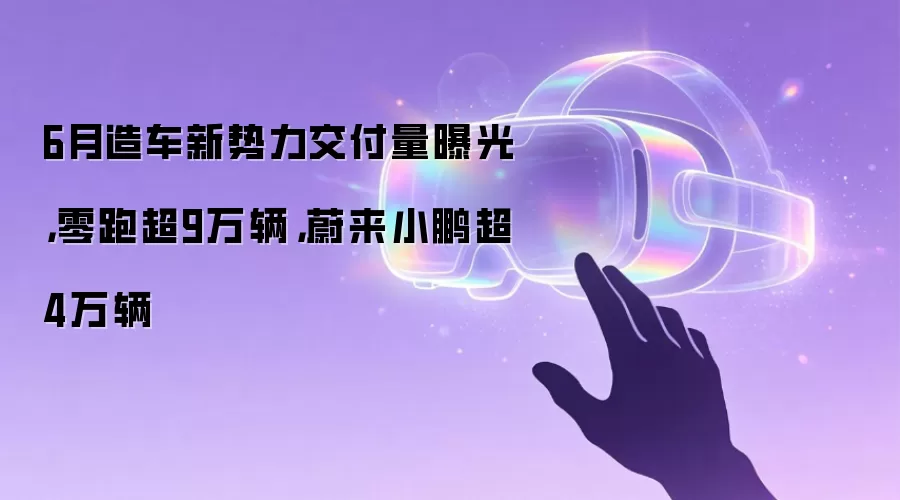 6月造车新势力交付量曝光,零跑超9万辆,蔚来小鹏超4万辆