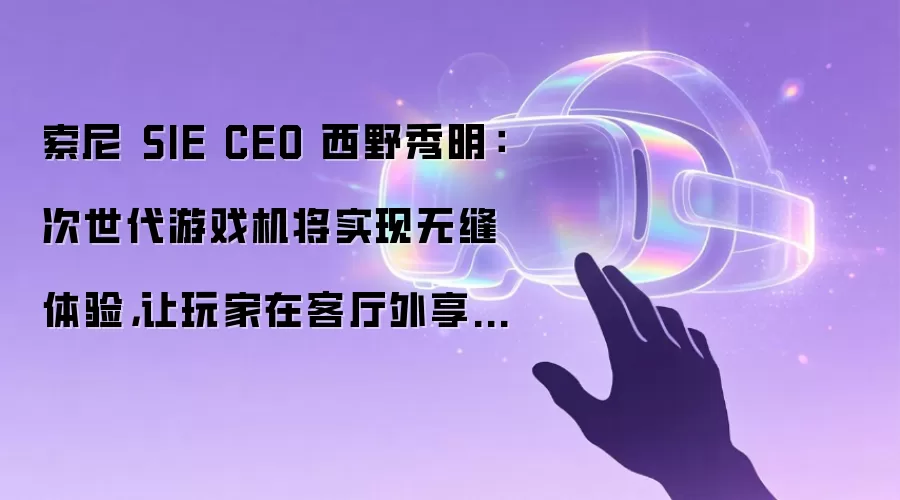 索尼 SIE CEO 西野秀明：次世代游戏机将实现无缝体验，让玩家在客厅外享受游戏乐趣