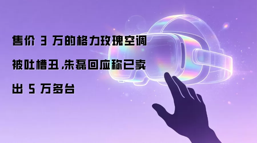 售价 3 万的格力玫瑰空调被吐槽丑，朱磊回应称已卖出 5 万多台