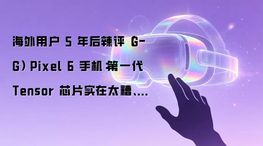 海外用户 5 年后辣评（G-G） Pixel 6 手机：第一代 Tensor 芯片实在太糟、各种小 Bug 不断 以后再也不买