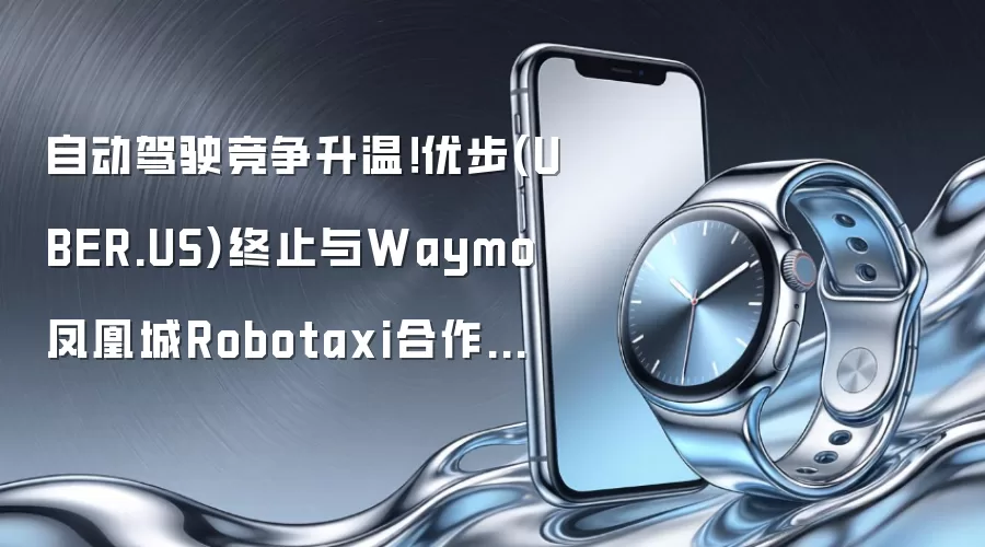 自动驾驶竞争升温！优步(UBER.US)终止与Waymo凤凰城Robotaxi合作项目 聚合平台战略遭市场质疑