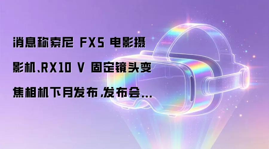 消息称索尼 FX5 电影摄影机、RX10 V 固定镜头变焦相机下月发布，发布会分两场开