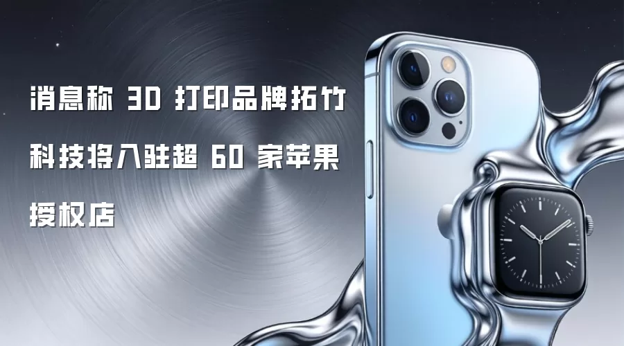 消息称 3D 打印品牌拓竹科技将入驻超 60 家苹果授权店