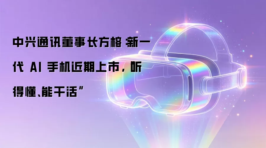 中兴通讯董事长方榕：新一代 AI 手机近期上市，“听得懂、能干活”