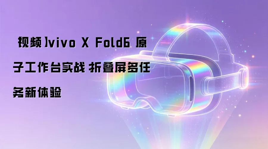 【视频】vivo X Fold6 原子工作台实战：折叠屏多任务新体验