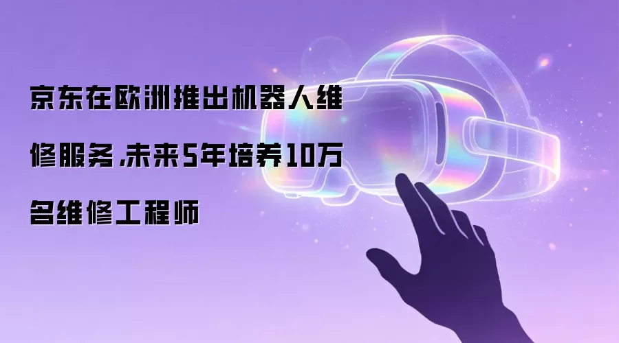 京东在欧洲推出机器人维修服务，未来5年培养10万名维修工程师