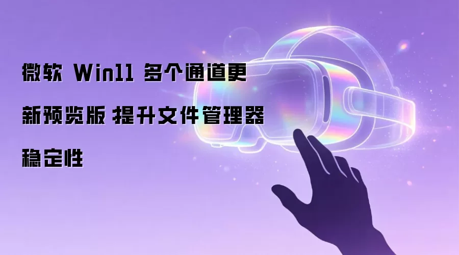 微软 Win11 多个通道更新预览版：提升文件管理器稳定性