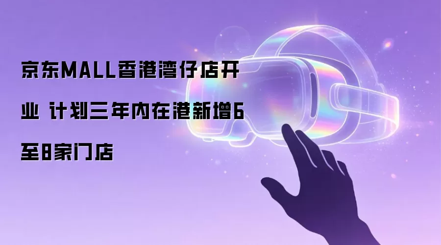 京东MALL香港湾仔店开业 计划三年内在港新增6至8家门店
