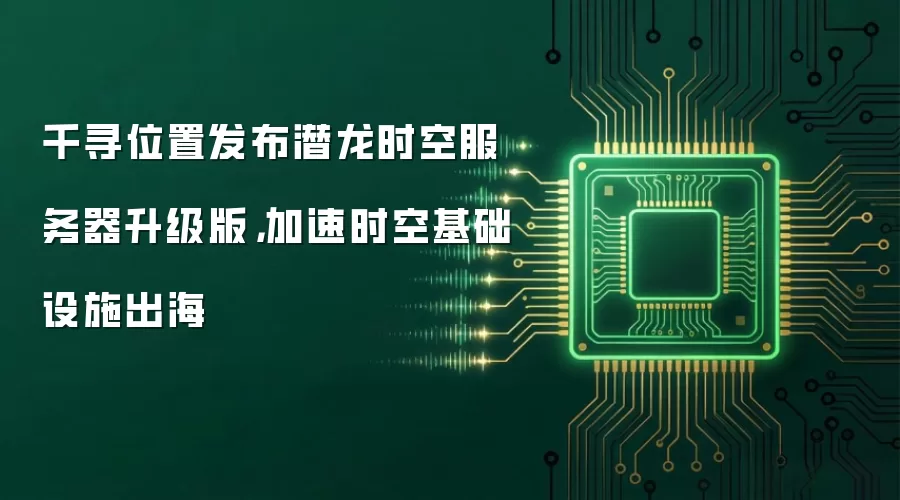千寻位置发布潜龙时空服务器升级版,加速时空基础设施出海